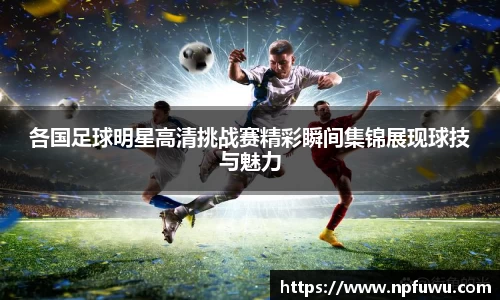 各国足球明星高清挑战赛精彩瞬间集锦展现球技与魅力