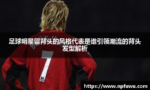 足球明星留背头的风格代表是谁引领潮流的背头发型解析